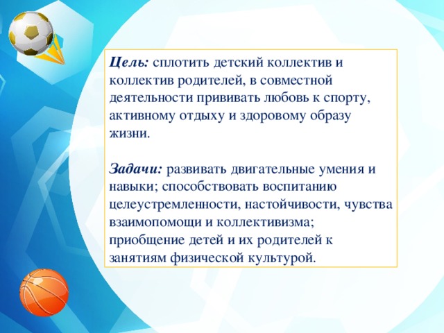 Цель: сплотить детский коллектив и коллектив родителей, в совместной деятельности прививать любовь к спорту, активному отдыху и здоровому образу жизни. Задачи: развивать двигательные умения и навыки; способствовать воспитанию целеустремленности, настойчивости, чувства взаимопомощи и коллективизма; приобщение детей и их родителей к занятиям физической культурой.