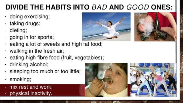 DIVIDE THE HABITS INTO BAD AND GOOD ONES: doing exercising; taking drugs; dieting; going in for sports; eating a lot of sweets and high fat food; walking in the fresh air; eating high fibre food (fruit, vegetables); drinking alcohol; sleeping too much or too little; smoking; - mix rest and work;