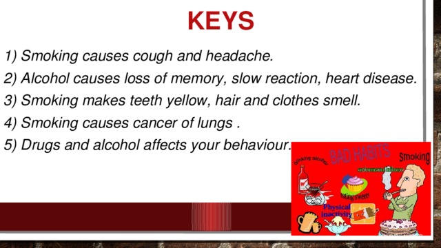 KEYS 1) Smoking causes cough and headache. 2) Alcohol causes loss of memory, slow reaction, heart disease. 3) Smoking makes teeth yellow, hair and clothes smell. 4) Smoking causes cancer of lungs . 5) Drugs and alcohol affects your behaviour .
