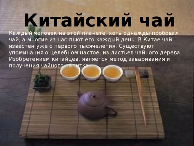 Китайский чай Каждый человек на этой планете, хоть однажды пробовал чай, а многие из нас пьют его каждый день. В Китае чай известен уже с первого тысячелетия. Существуют упоминания о целебном настое, из листьев чайного дерева. Изобретением китайцев, является метод заваривания и получения чайного напитка.