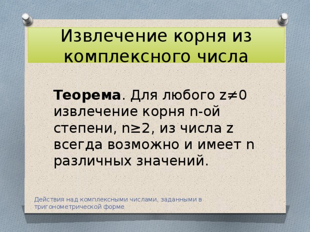 Извлечение корня из комплексного числа Теорема . Для любого z≠0 извлечение корня n-ой степени, n≥2, из числа z всегда возможно и имеет n различных значений. Действия над комплексными числами, заданными в тригонометрической форме