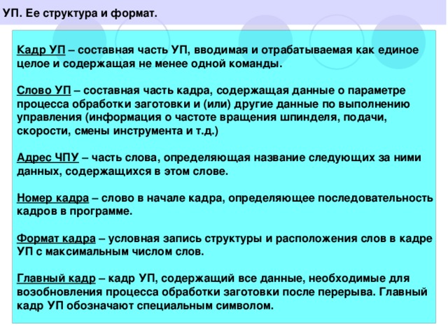 УП. Ее структура и формат.  Кадр УП – составная часть УП, вводимая и отрабатываемая как единое целое и содержащая не менее одной команды.  Слово УП – составная часть кадра, содержащая данные о параметре процесса обработки заготовки и (или) другие данные по выполнению управления (информация о частоте вращения шпинделя, подачи, скорости, смены инструмента и т.д.)  Адрес ЧПУ – часть слова, определяющая название следующих за ними данных, содержащихся в этом слове.  Номер кадра – слово в начале кадра, определяющее последовательность кадров в программе.  Формат кадра – условная запись структуры и расположения слов в кадре УП с максимальным числом слов.  Главный кадр – кадр УП, содержащий все данные, необходимые для возобновления процесса обработки заготовки после перерыва. Главный кадр УП обозначают специальным символом.