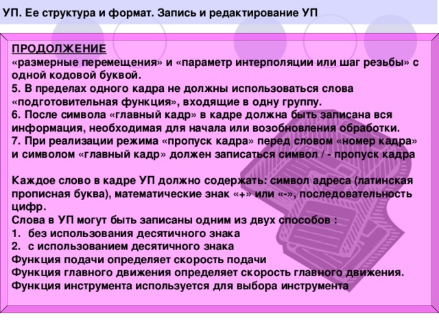 УП. Ее структура и формат. Запись и редактирование УП  ПРОДОЛЖЕНИЕ «размерные перемещения» и «параметр интерполяции или шаг резьбы» с одной кодовой буквой. 5. В пределах одного кадра не должны использоваться слова «подготовительная функция», входящие в одну группу. 6. После символа «главный кадр» в кадре должна быть записана вся информация, необходимая для начала или возобновления обработки. 7. При реализации режима «пропуск кадра» перед словом «номер кадра» и символом «главный кадр» должен записаться символ / - пропуск кадра  Каждое слово в кадре УП должно содержать: символ адреса (латинская прописная буква), математические знак «+» или «-», последовательность цифр. Слова в УП могут быть записаны одним из двух способов : без использования десятичного знака с использованием десятичного знака Функция подачи определяет скорость подачи Функция главного движения определяет скорость главного движения. Функция инструмента используется для выбора инструмента