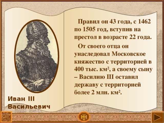 Правил он 43 года, с 1462 по 1505 год, вступив на престол в возрасте 22 года. От своего отца он унаследовал Московское княжество с территорией в 400 тыс. км ² , а своему сыну – Василию III оставил державу с территорией более 2 млн. км ² .  Иван III Васильевич