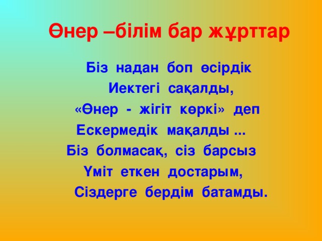 Өнер –білім бар жұрттар  Біз надан боп өсірдік  Иектегі сақалды,  «Өнер - жігіт көркі» деп Ескермедік мақалды ... Біз болмасақ, сіз барсыз  Үміт еткен достарым,  Сіздерге бердім батамды.