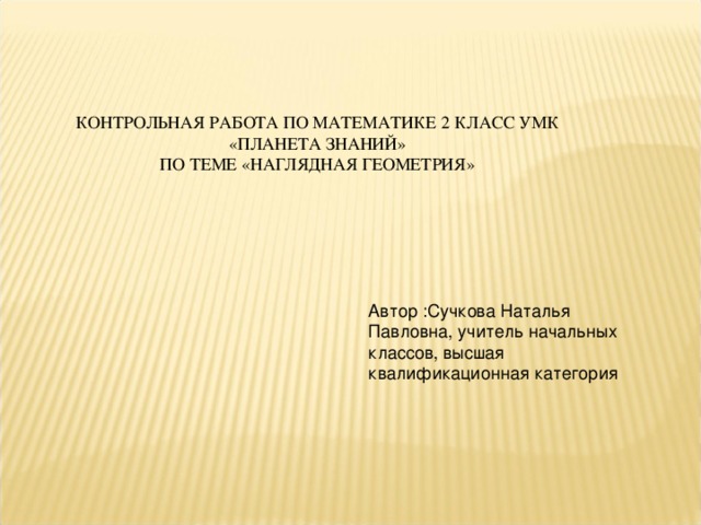 КОНТРОЛЬНАЯ РАБОТА ПО МАТЕМАТИКЕ 2 КЛАСС УМК «ПЛАНЕТА ЗНАНИЙ»  ПО ТЕМЕ «НАГЛЯДНАЯ ГЕОМЕТРИЯ» Автор :Сучкова Наталья Павловна, учитель начальных классов, высшая квалификационная категория