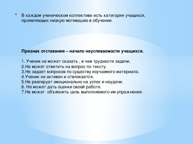 В каждом ученическом коллективе есть категория учащихся, проявляющих низкую мотивацию в обучении.       Признак отставания – начало неуспеваемости учащихся.   1. Ученик не может сказать , в чем трудности задачи.  2.Не может ответить на вопрос по тексту.  3.Не задает вопросов по существу изучаемого материала.  4.Ученик не активен и  отвлекается.  5.Не реагирует эмоционально на успех и неудачи.  6. Не может дать оценки своей работе.  7.Не может объяснить цель выполняемого им упражнения.