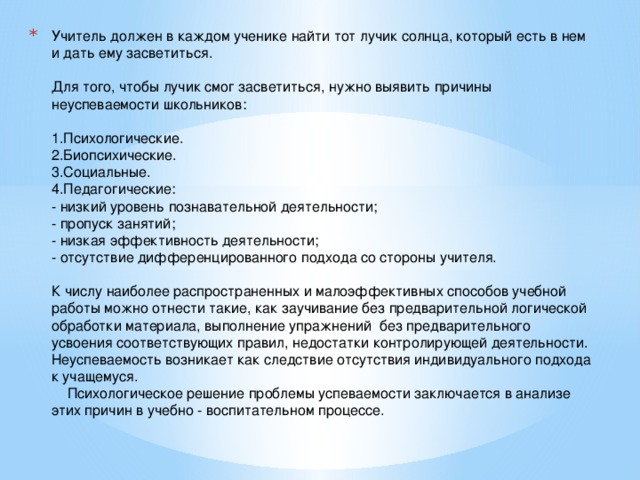 Учитель должен в каждом ученике найти тот лучик солнца, который есть в нем и дать ему засветиться.   Для того, чтобы лучик смог засветиться, нужно выявить причины неуспеваемости школьников:   1.Психологические.  2.Биопсихические.  3.Социальные.  4.Педагогические:  - низкий уровень познавательной деятельности;  - пропуск занятий;  - низкая эффективность деятельности;  - отсутствие дифференцированного подхода со стороны учителя.   К числу наиболее распространенных и малоэффективных способов учебной работы можно отнести такие, как заучивание без предварительной логической обработки материала, выполнение упражнений без предварительного усвоения соответствующих правил, недостатки контролирующей деятельности.  Неуспеваемость возникает как следствие отсутствия индивидуального подхода к учащемуся.  Психологическое решение проблемы успеваемости заключается в анализе этих причин в учебно - воспитательном процессе.