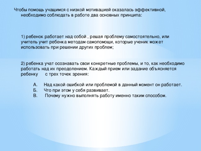 Чтобы помощь учащимся с низкой мотивацией оказалась эффективной, необходимо соблюдать в работе два основных принципа:     1) ребенок работает над собой , решая проблему самостоятельно, или учитель учит ребенка методам самопомощи, которые ученик может использовать при решении других проблем;    2) ребенка учат осознавать свои конкретные проблемы, и то, как необходимо работать над их преодолением. Каждый прием или задание объясняется ребенку с трех точек зрения:   А. Над какой ошибкой или проблемой в данный момент он работает.  Б. Что при этом у себя развивает.  В. Почему нужно выполнять работу именно таким способом.