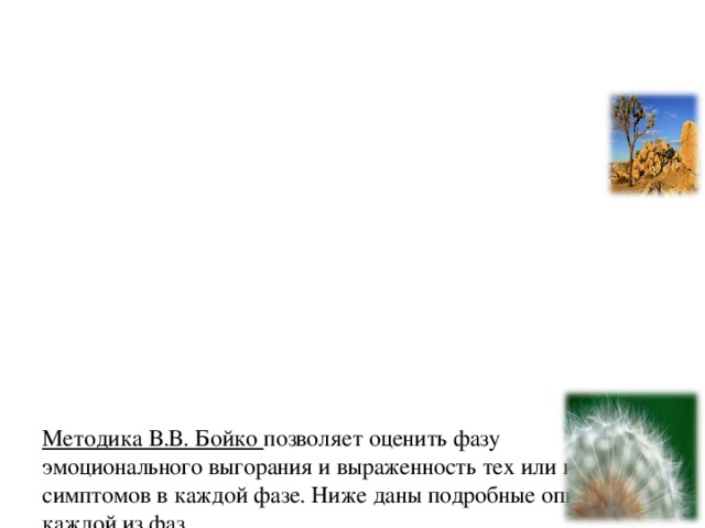 Методика В.В. Бойко позволяет оценить фазу эмоционального выгорания и выраженность тех или иных симптомов в каждой фазе. Ниже даны подробные описания каждой из фаз.   3 фазы:  напряжение: переживание психотравмирующих обстоятельств, неудовлетворенность собой, «загнанность в клетку», тревога и депрессия;  резистенция: неадекватное избирательное эмоциональное реагирование, эмоционально-нравственная дезориентация , расширение сферы экономии эмоции, редукция профессиональных обязанностей;  истощение: эмоциональный дефицит, эмоциональная отстраненность, личностная отстраненность (деперсонализация), психосоматические и психовегетативные нарушения.