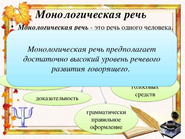 Монологическая речь Монологическая речь - это речь одного человека, в течение относительно длительного времени излагающего свои мысли или последовательное связное изложение одним лицом системы знаний. Монологическая речь предполагает достаточно высокий уровень речевого развития говорящего. Для монологической речи характерны: выразительность голосовых средств последовательность доказательность грамматически правильное оформление