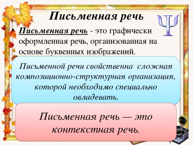 Письменная речь Письменная речь  - это графически оформленная речь, организованная на основе буквенных изображений. Письменная речь - вербальное (словесное) общение при помощи письменных текстов.  обращена к широкому кругу читателей Письменной речи свойственна сложная композиционно-структурная организация, которой необходимо специально овладевать. лишена ситуативности предполагает углубленные навыки звукобуквенного анализа Письменная речь — это контекстная речь . умение логически и грамматически правильно передавать свои мысли анализировать написанное и совершенствовать форму выражения