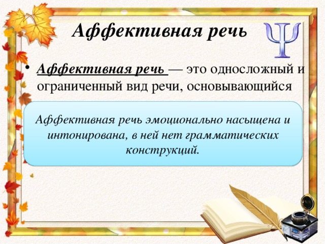 Аффективная речь Аффективная речь — это односложный и ограниченный вид речи, основывающийся на отдельных словах, очень редко — фразах. Аффективная речь эмоционально насыщена и интонирована, в ней нет грамматических конструкций.