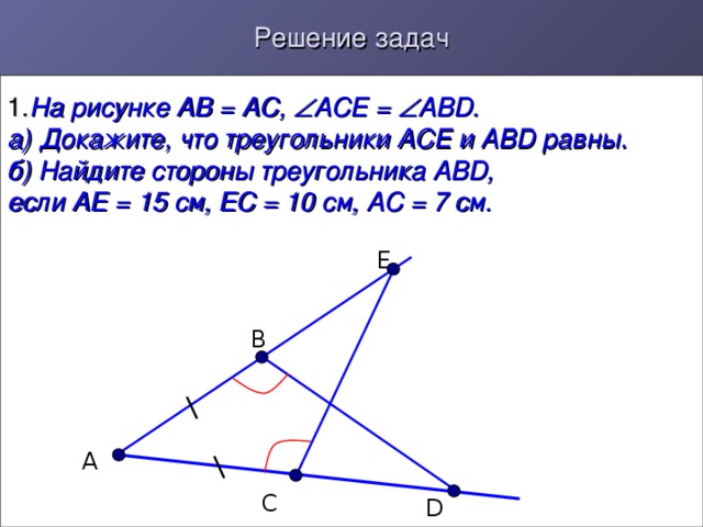 Решение задач 1. На рисунке АВ = АС,  АСЕ =  АВ D .  а) Докажите, что треугольники АСЕ и АВ D равны.  б) Найдите стороны треугольника АВ D ,  если АЕ = 15 см, ЕС = 10 см, АС = 7 см.  Е В А С D