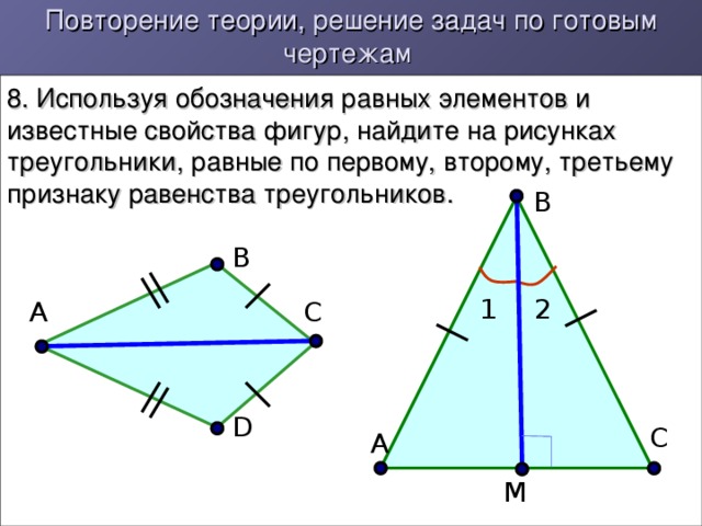 Повторение теории, решение задач по готовым чертежам 8. Используя обозначения равных элементов и известные свойства фигур, найдите на рисунках треугольники, равные по первому, второму, третьему признаку равенства треугольников. В В 2 1 С А D С А М 10