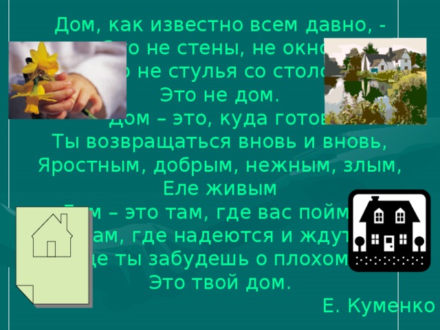 Дом, как известно всем давно, - Это не стены, не окно, Это не стулья со столом Это не дом. Дом – это, куда готов Ты возвращаться вновь и вновь, Яростным, добрым, нежным, злым, Еле живым Дом – это там, где вас поймут, Там, где надеются и ждут, Где ты забудешь о плохом, - Это твой дом.  Е. Куменко