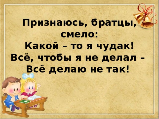 Признаюсь, братцы, смело:  Какой – то я чудак!  Всё, чтобы я не делал –  Всё делаю не так!