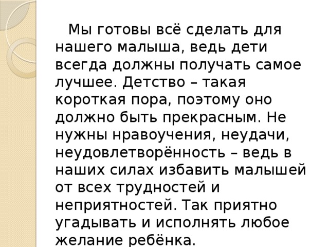 Мы готовы всё сделать для нашего малыша, ведь дети всегда должны получать самое лучшее. Детство – такая короткая пора, поэтому оно должно быть прекрасным. Не нужны нравоучения, неудачи, неудовлетворённость – ведь в наших силах избавить малышей от всех трудностей и неприятностей. Так приятно угадывать и исполнять любое желание ребёнка.