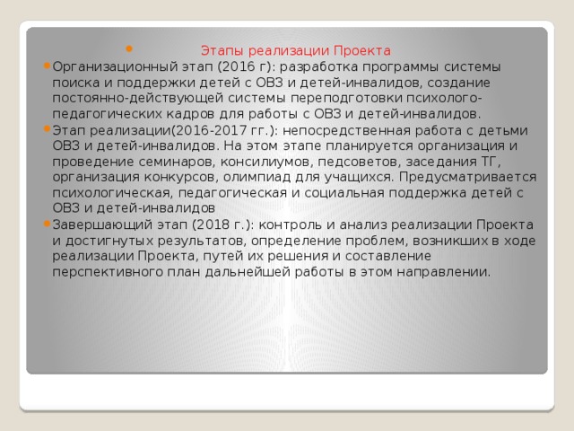 Этапы реализации Проекта Организационный этап (2016 г): разработка программы системы поиска и поддержки детей с ОВЗ и детей-инвалидов, создание постоянно-действующей системы переподготовки психолого-педагогических кадров для работы с ОВЗ и детей-инвалидов. Этап реализации(2016-2017 гг.): непосредственная работа с детьми ОВЗ и детей-инвалидов. На этом этапе планируется организация и проведение семинаров, консилиумов, педсоветов, заседания ТГ, организация конкурсов, олимпиад для учащихся. Предусматривается психологическая, педагогическая и социальная поддержка детей с ОВЗ и детей-инвалидов Завершающий этап (2018 г.): контроль и анализ реализации Проекта и достигнутых результатов, определение проблем, возникших в ходе реализации Проекта, путей их решения и составление перспективного план дальнейшей работы в этом направлении.