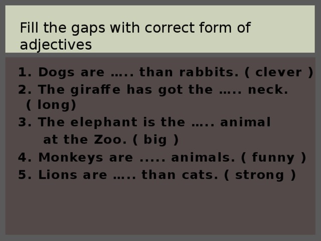 Fill the gaps with correct form of adjectives 1. Dogs are ….. than rabbits. ( clever ) 2. The giraffe has got the ….. neck.( long) 3. The elephant is the ….. animal  at the Zoo. ( big ) 4. Monkeys are ..... animals. ( funny ) 5. Lions are ….. than cats. ( strong )
