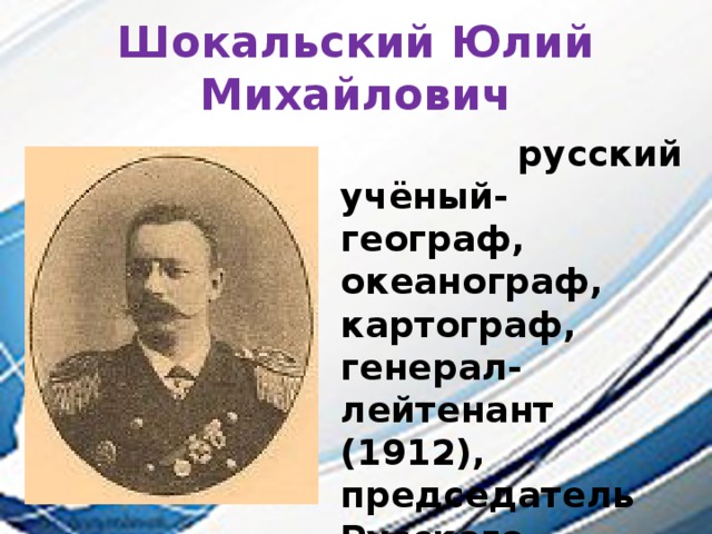 Шокальский Юлий Михайлович  русский учёный-географ, океанограф, картограф, генерал-лейтенант (1912), председатель Русского географического общества (1917—1931).