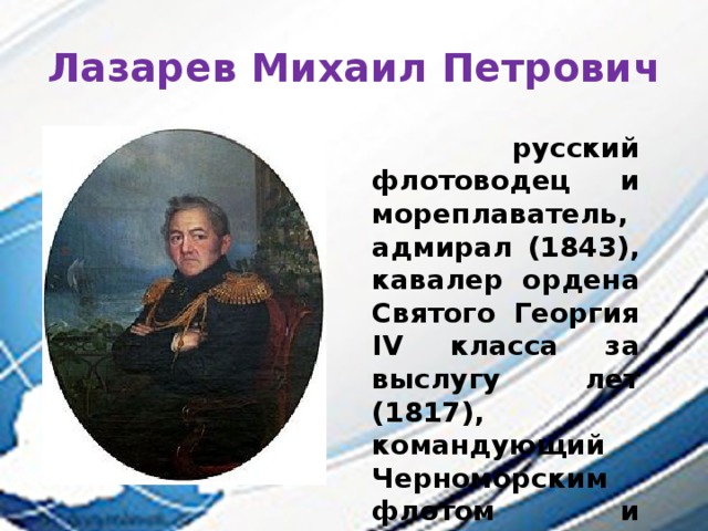 Лазарев Михаил Петрович  русский флотоводец и мореплаватель, адмирал (1843), кавалер ордена Святого Георгия IV класса за выслугу лет (1817), командующий Черноморским флотом и первооткрыватель Антарктиды.