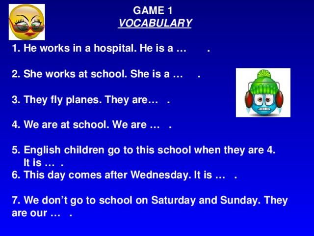 GAME 1 VOCABULARY  1. He works in a hospital. He is a … . 2. She works at school. She is a … . 3. They fly planes. They are… . 4. We are at school. We are … .  5. English children go to this school when they are 4.  It is … . 6. This day comes after Wednesday. It is … .  7. We don’t go to school on Saturday and Sunday. They are our … .