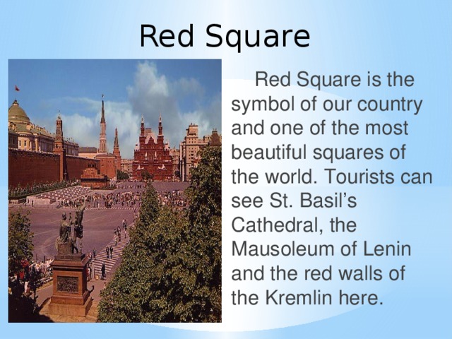 Red Square  Red Square is the symbol of our country and one of the most beautiful squares of the world. Tourists can see St. Basil’s Cathedral, the Mausoleum of Lenin and the red walls of the Kremlin here.