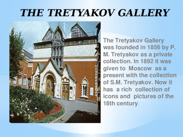 THE TRETYAKOV GALLERY The Tretyakov Gallery was founded in 1856 by P. M. Tretyakov as a private collection. In 1892 it was given to Moscow as a present with the collection of S.M. Tretyakov. Now it has a rich collection of icons and pictures of the 18th century .