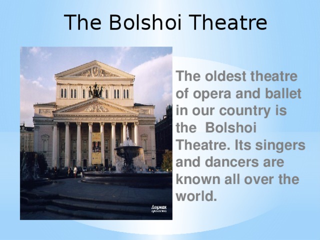 The Bolshoi Theatre The oldest theatre of opera and ballet in our country is the Bolshoi Theatre. Its singers and dancers are known all over the world.