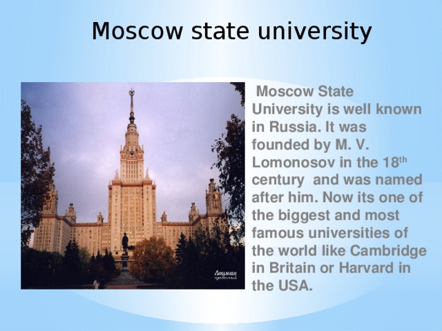 Moscow state university  Moscow State University is well known in Russia. It was founded by M. V. Lomonosov in the 18 th century and was named after him. Now its one of the biggest and most famous universities of the world like Cambridge in Britain or Harvard in the USA.