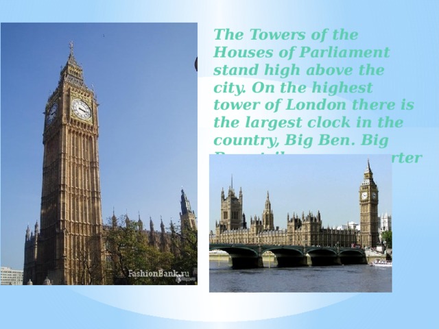 The Towers of the Houses of Parliament stand high above the city. On the highest tower of London there is the largest clock in the country, Big Ben. Big Ben strikes every quarter of an hour.