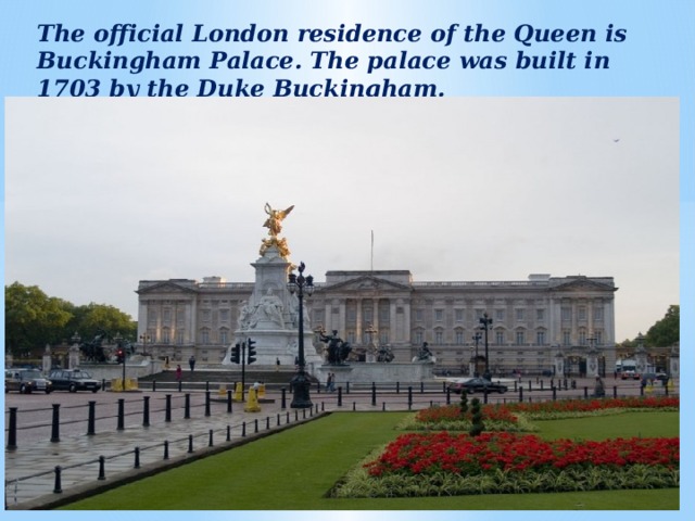 The official London residence of the Queen is Buckingham Palace. The palace was built in 1703 by the Duke Buckingham.