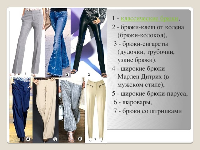 1 - классические брюки , 2 - брюки-клеш от колена (брюки-колокол),  3 - брюки-сигареты (дудочки, трубочки, узкие брюки). 4 - широкие брюки Марлен Дитрих (в мужском стиле), 5 - широкие брюки-паруса,  6 - шаровары,  7 - брюки со штрипками