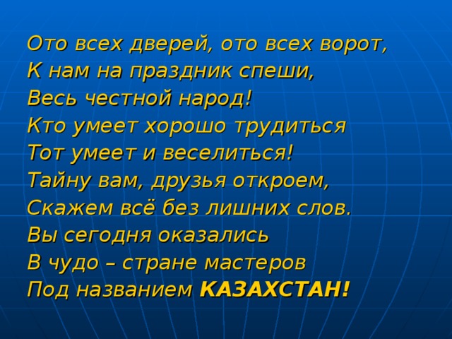 Ото всех дверей, ото всех ворот, К нам на праздник спеши, Весь честной народ! Кто умеет хорошо трудиться Тот умеет и веселиться! Тайну вам, друзья откроем, Скажем всё без лишних слов. Вы сегодня оказались В чудо – стране мастеров Под названием КАЗАХСТАН!