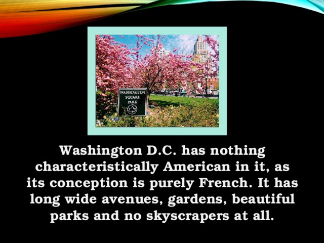 Washington D.C. has nothing characteristically American in it, as its conception is purely French. It has long wide avenues, gardens, beautiful parks and no skyscrapers at all.