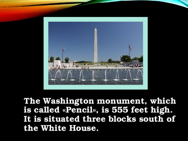 The Washington monument, which is called «Pencil», is 555 feet high. It is situated three blocks south of the White House.