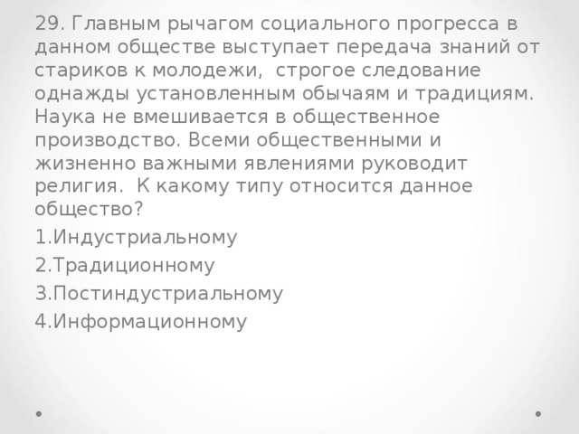 29. Главным рычагом социального прогресса в данном обществе выступает передача знаний от стариков к молодежи, строгое следование однажды установленным обычаям и традициям. Наука не вмешивается в общественное производство. Всеми общественными и жизненно важными явлениями руководит религия. К какому типу относится данное общество?