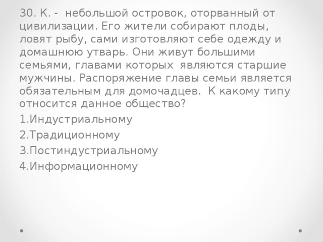 30. К. - небольшой островок, оторванный от цивилизации. Его жители собирают плоды, ловят рыбу, сами изготовляют себе одежду и домашнюю утварь. Они живут большими семьями, главами которых являются старшие мужчины. Распоряжение главы семьи является обязательным для домочадцев. К какому типу относится данное общество?