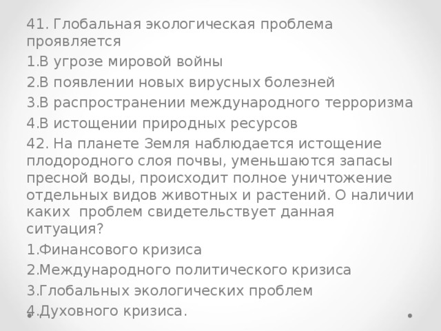 41. Глобальная экологическая проблема проявляется В угрозе мировой войны В появлении новых вирусных болезней В распространении международного терроризма В истощении природных ресурсов 42. На планете Земля наблюдается истощение плодородного слоя почвы, уменьшаются запасы пресной воды, происходит полное уничтожение отдельных видов животных и растений. О наличии каких проблем свидетельствует данная ситуация?