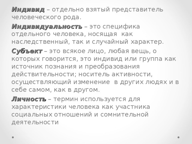 Индивид – отдельно взятый представитель человеческого рода. Индивидуальность – это специфика отдельного человека, носящая как наследственный, так и случайный характер. Субъект – это всякое лицо, любая вещь, о которых говорится, это индивид или группа как источник познания и преобразования действительности; носитель активности, осуществляющий изменение в других людях и в себе самом, как в другом. Личность – термин используется для характеристики человека как участника социальных отношений и сомнительной деятельности