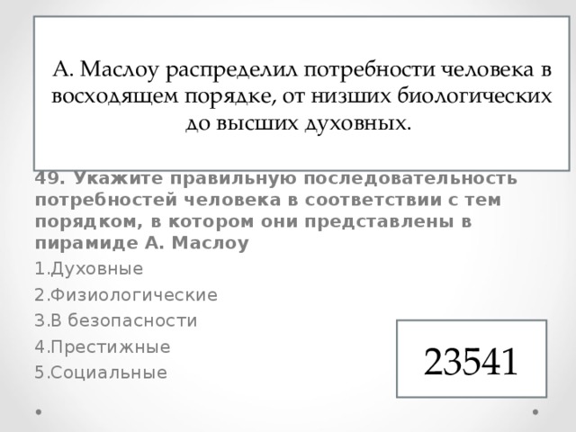 48. Формирование личности происходит под влиянием Природных особенностей Собственных суждений Природного окружения Социального окружения 49. Укажите правильную последовательность потребностей человека в соответствии с тем порядком, в котором они представлены в пирамиде А. Маслоу Духовные Физиологические В безопасности Престижные Социальные А. Маслоу распределил потребности человека в восходящем порядке, от низших биологических до высших духовных. 23541