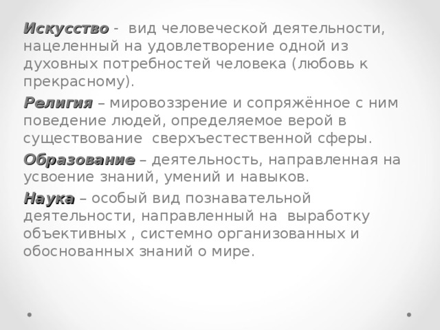 Искусство - вид человеческой деятельности, нацеленный на удовлетворение одной из духовных потребностей человека (любовь к прекрасному). Религия – мировоззрение и сопряжённое с ним поведение людей, определяемое верой в существование сверхъестественной сферы. Образование – деятельность, направленная на усвоение знаний, умений и навыков. Наука – особый вид познавательной деятельности, направленный на выработку объективных , системно организованных и обоснованных знаний о мире.