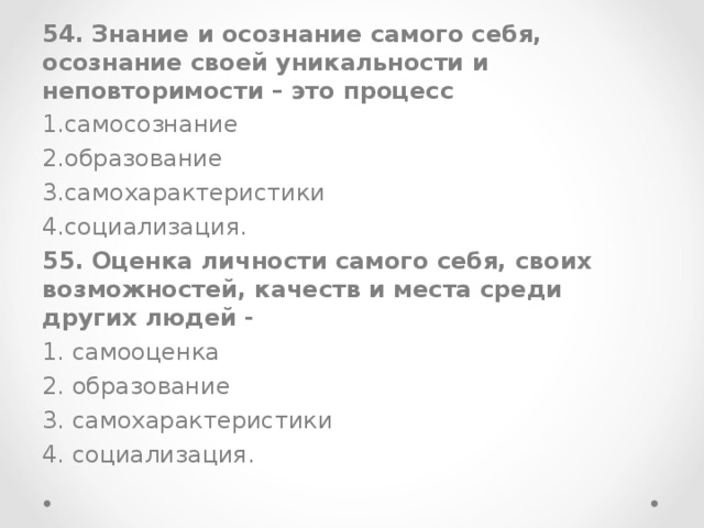 54. Знание и осознание самого себя, осознание своей уникальности и неповторимости – это процесс самосознание образование самохарактеристики социализация. 55. Оценка личности самого себя, своих возможностей, качеств и места среди других людей - 1. самооценка 2. образование 3. самохарактеристики 4. социализация.