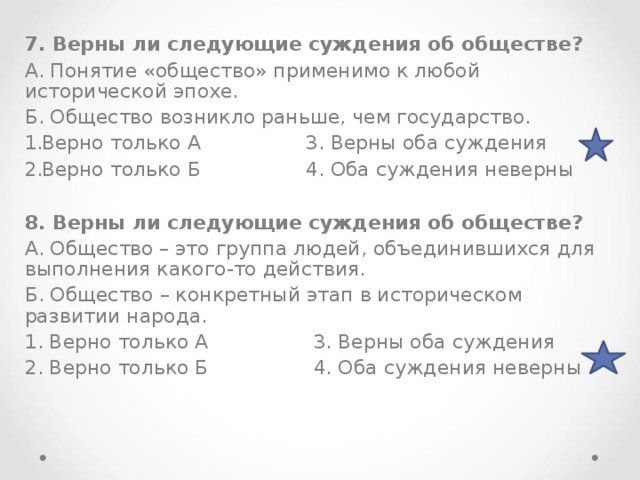 7. Верны ли следующие суждения об обществе? А. Понятие «общество» применимо к любой исторической эпохе. Б. Общество возникло раньше, чем государство. Верно только А 3. Верны оба суждения Верно только Б 4. Оба суждения неверны  8. Верны ли следующие суждения об обществе? А. Общество – это группа людей, объединившихся для выполнения какого-то действия. Б. Общество – конкретный этап в историческом развитии народа. 1. Верно только А 3. Верны оба суждения 2. Верно только Б 4. Оба суждения неверны