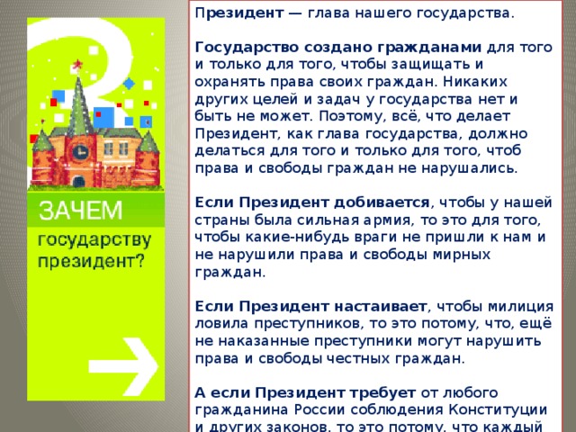 П резидент  — глава нашего государства.   Государство создано гражданами  для того и только для того, чтобы защищать и охранять права своих граждан. Никаких других целей и задач у государства нет и быть не может. Поэтому, всё, что делает Президент, как глава государства, должно делаться для того и только для того, чтоб права и свободы граждан не нарушались.   Если Президент добивается , чтобы у нашей страны была сильная армия, то это для того, чтобы какие-нибудь враги не пришли к нам и не нарушили права и свободы мирных граждан.   Если Президент настаивает , чтобы милиция ловила преступников, то это потому, что, ещё не наказанные преступники могут нарушить права и свободы честных граждан.   А если Президент требует  от любого гражданина России соблюдения Конституции и других законов, то это потому, что каждый гражданин, не соблюдающий законы, нарушает права и свободы всех остальных граждан своего государства.