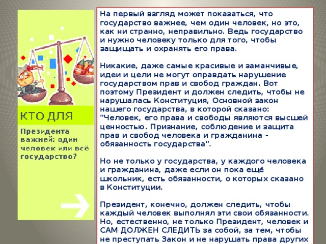 На первый взгляд может показаться, что государство важнее, чем один человек, но это, как ни странно, неправильно. Ведь государство и нужно человеку только для того, чтобы защищать и охранять его права.   Никакие, даже самые красивые и заманчивые, идеи и цели не могут оправдать нарушение государством прав и свобод граждан. Вот поэтому Президент и должен следить, чтобы не нарушалась Конституция, Основной закон нашего государства, в которой сказано: 