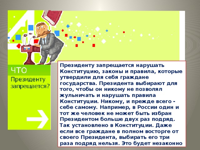 Президенту запрещается нарушать Конституцию, законы и правила, которые утвердили для себя граждане государства. Президента выбирают для того, чтобы он никому не позволял жульничать и нарушать правила Конституции. Никому, и прежде всего - себе самому. Например, в России один и тот же человек не может быть избран Президентом больше двух раз подряд. Так установлено в Конституции. Даже если все граждане в полном восторге от своего Президента, выбирать его три раза подряд нельзя. Это будет незаконно