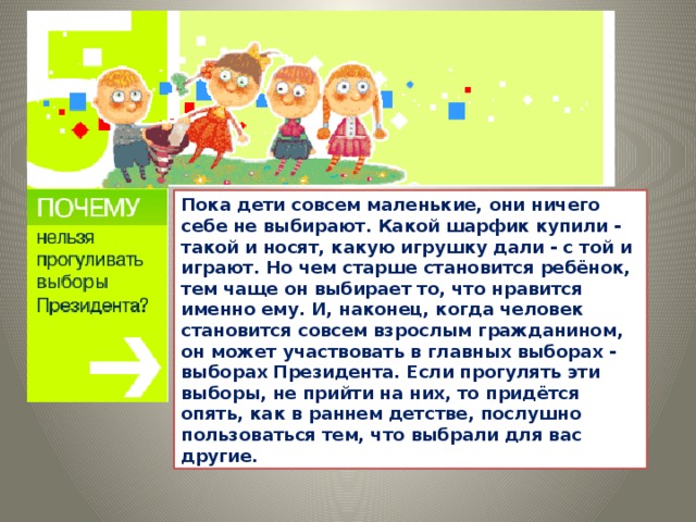 Пока дети совсем маленькие, они ничего себе не выбирают. Какой шарфик купили - такой и носят, какую игрушку дали - с той и играют. Но чем старше становится ребёнок, тем чаще он выбирает то, что нравится именно ему. И, наконец, когда человек становится совсем взрослым гражданином, он может участвовать в главных выборах - выборах Президента. Если прогулять эти выборы, не прийти на них, то придётся опять, как в раннем детстве, послушно пользоваться тем, что выбрали для вас другие.