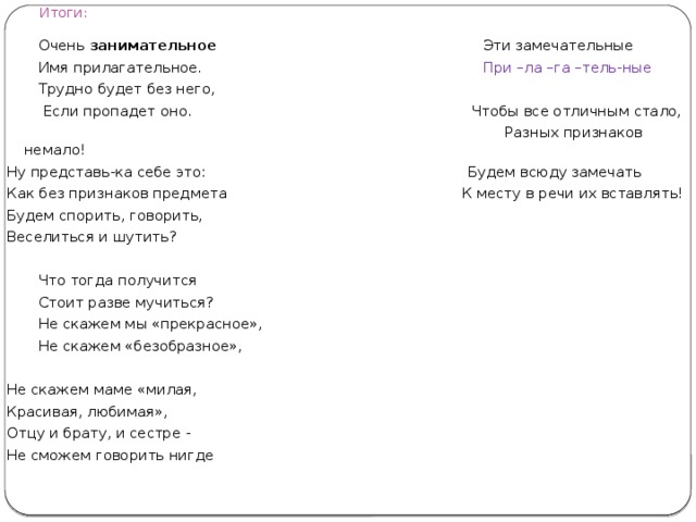 Итоги:  Очень занимательное Эти замечательные  Имя прилагательное. При –ла –га –тель-ные  Трудно будет без него,  Если пропадет оно. Чтобы все отличным стало,  Разных признаков немало! Ну представь-ка себе это: Будем всюду замечать Как без признаков предмета К месту в речи их вставлять! Будем спорить, говорить, Веселиться и шутить?  Что тогда получится  Стоит разве мучиться?  Не скажем мы «прекрасное»,  Не скажем «безобразное», Не скажем маме «милая, Красивая, любимая», Отцу и брату, и сестре - Не сможем говорить нигде